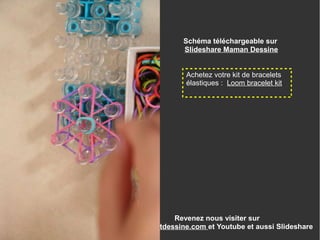 Revenez nous visiter sur
www.enfantdessine.com et Youtube et aussi Slideshare
Achetez votre kit de bracelets
élastiques : Loom bracelet kit
Schéma téléchargeable sur
Slideshare Maman Dessine
 