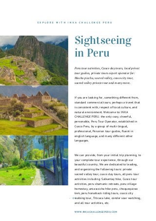 Sightseeing
in Peru
Peru tour activities, Cusco day tours, local privat
tour guides, private tours expert operator for:
Machu picchu, sacred valley, cusco city tour,
sacred valley private tour and many more.
If you are looking for, something different from,
standard commercial tours; perhaps a travel that
is consistent with, respect of local culture, and
natural environment. Welcome to: INKA
CHALLENGE PERU. the only cozy, cheerful,
personable, Peru Tour Operator, established in
Cusco Peru, by a group of multi-lingual,
professional, Peruvian tour guides, fluent in
english language, and many different other
languages.
We can provide, from your initial trip planning, to
your complete tour experience, through our
beautiful country; We are dedicated to leading,
and organizing the following tours: private
sacred valley tour, cusco day tours, all peru tour
activities including: Salkantay hike, Cusco tour
activities, peru shamanic retreats, peru village
homestay, ancascocha hike peru, choquequirao
trek, peru horseback riding tours, cusco city
walking tour, Titicaca lake, condor soar watching,
and all tour activities, etc.
WWW.INKACHALLENGEPERU.COM
- 0 3   -
E X P L O R E W I T H I N K A C H A L L E N G E P E R U
 