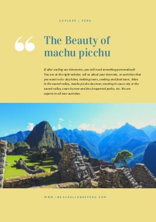 The Beauty of
machu picchu
If after surfing our itineraries, you still need something personalized!
You are at the right website, tell us about your interests, or activities that
you want to do: day hikes, trekking tours, cooking and food tours, hikes
in the sacred valley, machu picchu day tour; starting in cusco city or the
sacred valley, tours by new and less frequented paths, etc. We are
experts in all tour activities.
W W W . I N K A C H A L L E N G E P E R U . C O M
E X P L O R E | P E R U
 
