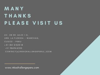M A N Y
T H A N K S
P L E A S E V I S I T U S
A V . 2 8 D E J U L I O I - 2 ,
U R B . L A F L O R I D A - W A N C H A Q ,
C U S C O - P E R U
+ 5 1 8 4 2 3 2 5 1 4
  + 5 1 9 8 4 9 6 4 5 3 2
  C O N T A C T ( @ ) I N K A C H A L L E N G E P E R U ( . ) C O M
www.inkachallengeperu.com
 
