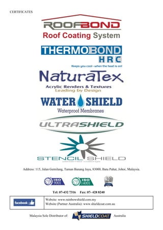 CERTIFICATES
Address: 115, Jalan Gemilang, Taman Banang Jaya, 83000, Batu Pahat, Johor, Malaysia.
Tel: 07-432 7316 Fax: 07- 428 8240
Website: www.rainbowshield.com.my
Website (Partner Australia): www.shieldcoat.com.au
Malaysia Sole Distributor of: Australia
Roof Coating System
 