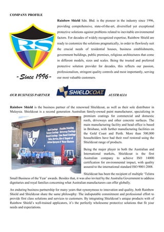 COMPANY PROFILE
Rainbow Shield Sdn. Bhd. is the pioneer in the industry since 1996,
providing comprehensive, state-of-the-art, diversified yet exceptional
protective solutions against problems related to inevitable environmental
factors. For decades of widely recognized expertise, Rainbow Shield are
ready to customize the solutions pragmatically, in order to flawlessly suit
the crucial needs of residential houses, business establishments,
government buildings, public premises, religious architectures that come
in different models, sizes and scales. Being the trusted and preferred
protective solution provider for decades, this reflects our passion,
professionalism, stringent quality controls and most importantly, serving
our most valuable customers.
OUR BUSINESS PARTNER AUSTRALIA
Rainbow Shield is the business partner of the renowned Shieldcoat, as well as their sole distributor in
Malaysia. Shieldcoat is a second generation Australian family-owned paint manufacturer, specializing in
premium coatings for commercial and domestic
roofs, driveways and other concrete surfaces. The
main manufacturing facility and head office is based
in Brisbane, with further manufacturing facilities on
the Gold Coast and Perth. More than 500,000
householders have had their roof restored using the
Shieldcoat range of products.
Being the major player in both the Australian and
International markets, Shieldcoat is the first
Australian company to achieve ISO 14000
certification for environmental impact, with quality
assured to the international standard ISO 9001:2008.
Shieldcoat has been the recipient of multiple „Telstra
Small Business of the Year‟ awards. Besides that, it was also invited by the Australia Government to address
dignitaries and royal families concerning what Australian manufacturers can offer globally.
An enduring business partnership for many years that synonymous to innovation and quality, both Rainbow
Shield and Shieldcoat share the same philosophy: The indisputable commitment and professional effort to
provide first class solutions and services to customers. By integrating Shieldcoat‟s unique products with of
Rainbow Shield‟s well-trained applicators, it‟s the perfectly wholesome protective solutions that fit your
needs and expectations.
-Since 1996-
 