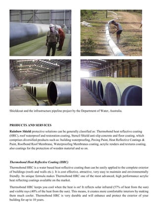 Shieldcoat and the infrastructure pipeline project by the Department of Water, Australia.
PRODUCTS AND SERVICES
Rainbow Shield protective solutions can be generally classified as: Thermobond heat reflective coating
(HRC), roof waterproof and restoration coating, Stencil Shield anti-slip concrete and floor coating, which
comprises diversified products such as: building waterproofing, Paving Paint, Heat Reflective Coatings &
Paint, Roofbond Roof Membrane, Waterproofing Membranes coating, acrylic renders and textures coating,
also coatings for the protection of wooden material and so on.
Thermobond Heat Reflective Coating (HRC)
Thermobond HRC is a water based heat reflective coating than can be easily applied to the complete exterior
of buildings (roofs and walls etc.). It is cost effective, attractive, very easy to maintain and environmentally
friendly. Its unique formula makes Thermobond HRC one of the most advanced, high performance acrylic
heat reflecting coatings available on the market.
Thermobond HRC keeps you cool when the heat is on! It reflects solar infrared (57% of heat from the sun)
and visible rays (40% of the heat from the sun). This means, it creates more comfortable interiors by making
them much cooler. Thermobond HRC is very durable and will enhance and protect the exterior of your
building for up to 10 years.
 