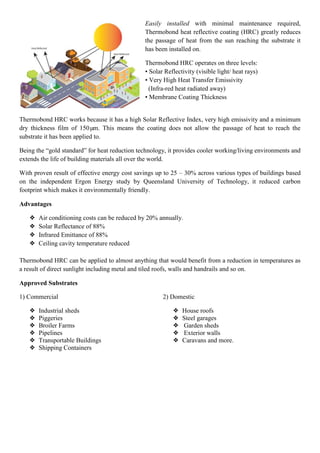 Easily installed with minimal maintenance required,
Thermobond heat reflective coating (HRC) greatly reduces
the passage of heat from the sun reaching the substrate it
has been installed on.
Thermobond HRC operates on three levels:
• Solar Reflectivity (visible light/ heat rays)
• Very High Heat Transfer Emissivity
(Infra-red heat radiated away)
• Membrane Coating Thickness
Thermobond HRC works because it has a high Solar Reflective Index, very high emissivity and a minimum
dry thickness film of 150µm. This means the coating does not allow the passage of heat to reach the
substrate it has been applied to.
Being the “gold standard” for heat reduction technology, it provides cooler working/living environments and
extends the life of building materials all over the world.
With proven result of effective energy cost savings up to 25 – 30% across various types of buildings based
on the independent Ergon Energy study by Queensland University of Technology, it reduced carbon
footprint which makes it environmentally friendly.
Advantages
❖ Air conditioning costs can be reduced by 20% annually.
❖ Solar Reflectance of 88%
❖ Infrared Emittance of 88%
❖ Ceiling cavity temperature reduced
Thermobond HRC can be applied to almost anything that would benefit from a reduction in temperatures as
a result of direct sunlight including metal and tiled roofs, walls and handrails and so on.
Approved Substrates
1) Commercial
❖ Industrial sheds
❖ Piggeries
❖ Broiler Farms
❖ Pipelines
❖ Transportable Buildings
❖ Shipping Containers
2) Domestic
❖ House roofs
❖ Steel garages
❖ Garden sheds
❖ Exterior walls
❖ Caravans and more.
 
