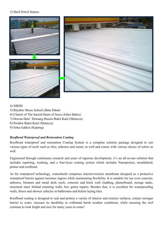 3) Shell Petrol Station
4) SIRIM
5) Rhythm Music School (Batu Pahat)
6) Church of The Sacred Heart of Jesus (Johor Bahru)
7) Dewan Dato‟ Demang Hussin Bukit Katil (Malacca)
8) Perabot Bukit Katil (Malacca)
9) Soka Gakkai (Kepong)
Roofbond Waterproof and Restoration Coating
Roofbond waterproof and restoration Coating System is a complete solution package designed to suit
various types of roofs such as tiles, asbestos and metal, as well and comes with various choice of colors as
well.
Engineered through continuous research and years of rigorous development, it‟s an all-in-one solution that
includes repairing, washing, and a four-layer coating system which includes Nanoprotect, mouldsheid,
primer and roofbond.
As for waterproof technology, watershield comprises interior/exterior membrane designed as a protective
waterproof barrier against moisture ingress while maintaining flexibility. It is suitable for use over concrete,
asbestos, bitumen and metal deck roofs, concrete and brick wall cladding, plasterboard, storage tanks,
structural steel, behind retaining walls, box gutter repairs. Besides that, it is excellent for waterproofing
walls, floors and shower cubicles in bathrooms and before laying tiles.
Roofbond coating is designed to seal and protect a variety of interior and exterior surfaces, creates stronger
barrier to water, increase its durability to withstand harsh weather conditions, while ensuring the roof
continue to look bright and nice for many years to come!
 