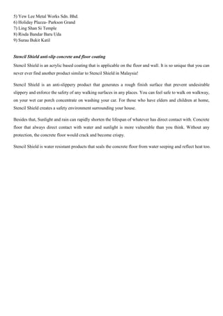5) Yew Lee Metal Works Sdn. Bhd.
6) Holiday Plazza- Parkson Grand
7) Ling Shan Si Temple
8) Risda Bandar Baru Uda
9) Surau Bukit Katil
Stencil Shield anti-slip concrete and floor coating
Stencil Shield is an acrylic based coating that is applicable on the floor and wall. It is so unique that you can
never ever find another product similar to Stencil Shield in Malaysia!
Stencil Shield is an anti-slippery product that generates a rough finish surface that prevent undesirable
slippery and enforce the safety of any walking surfaces in any places. You can feel safe to walk on walkway,
on your wet car porch concentrate on washing your car. For those who have elders and children at home,
Stencil Shield creates a safety environment surrounding your house.
Besides that, Sunlight and rain can rapidly shorten the lifespan of whatever has direct contact with. Concrete
floor that always direct contact with water and sunlight is more vulnerable than you think. Without any
protection, the concrete floor would crack and become crispy.
Stencil Shield is water resistant products that seals the concrete floor from water seeping and reflect heat too.
 