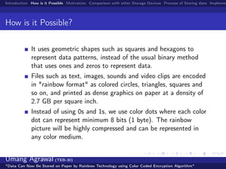 Introduction How is it Possible Motivation Comparison with other Storage Devices Process of Storing data Implemen
How is it Possible?
It uses geometric shapes such as squares and hexagons to
represent data patterns, instead of the usual binary method
that uses ones and zeros to represent data.
Files such as text, images, sounds and video clips are encoded
in "rainbow format" as colored circles, triangles, squares and
so on, and printed as dense graphics on paper at a density of
2.7 GB per square inch.
Instead of using 0s and 1s, we use color dots where each color
dot can represent minimum 8 bits (1 byte). The rainbow
picture will be highly compressed and can be represented in
any color medium.
Umang Agrawal (TEB-30)
"Data Can Now Be Stored on Paper by Rainbow Technology using Color Coded Encryption Algorithm"
 
