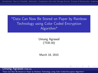 Introduction How is it Possible Motivation Comparison with other Storage Devices Process of Storing data Implemen
"Data Can Now Be Stored on Paper by Rainbow
Technology using Color Coded Encryption
Algorithm"
Umang Agrawal
(TEB-30)
March 18, 2015
Umang Agrawal (TEB-30)
"Data Can Now Be Stored on Paper by Rainbow Technology using Color Coded Encryption Algorithm"
 