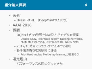  紹介論⽂概要 4
•  著者
–  Hessel et al. （DeepMindの⼈たち）
•  AAAI 2018
•  概要
–  DQNまわりの発展を詰め込んだモデルを提案
•  Double DQN, Prioritized replay, Dueling networks,
Multi-step learning, Distributed RL, Noisy Nets
–  2017/10時点でState of the Artを達成
–  各⼿法の寄与を実験的に評価
•  Prioritized replay, Multi-step learningが重要そう
•  選定理由
–  パフォーマンスの図にグッときた
 