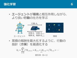 •  エージェントが環境と相互作⽤しながら、
より良い⾏動の仕⽅を学ぶ
•  累積の報酬を最⼤化するように、⾏動の
指針（⽅策）を最適化する
 強化学習 6
⾏動
状態
報酬
状態
報酬エージェント 環境
割引率（0~1）
 