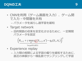  DQNの⼯夫 9
•  CNNを利⽤（ゲーム画⾯を⼊⼒）、ゲーム間
で⼊⼒・中間層を共有
–  パラメータを減らし過学習を緩和
•  Target network
–  ⽬的関数の収束を安定化させるために、⼀定期間
パラメータを固定
•  Experience replay
–  ⼊⼒間の相関による学習の偏りを緩和するために、
直近の体験から⼀様乱数でサンプリングして学習
Target的な部分
 