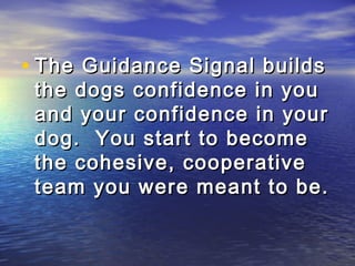 • The Guidance Signal builds
 the dogs confidence in you
 and your confidence in your
 dog. You start to become
 the cohesive, cooperative
 team you were meant to be.
 