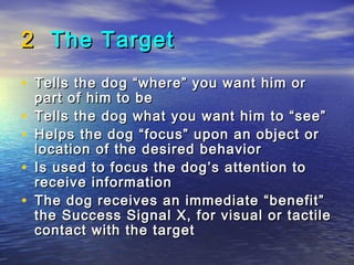 2 The Target
• Tells the dog “where” you want him or
    part of him to be
•   Tells the dog what you want him to “see”
•   Helps the dog “focus” upon an object or
    location of the desired behavior
•   Is used to focus the dog’s attention to
    receive information
•   The dog receives an immediate “benefit”
    the Success Signal X, for visual or tactile
    contact with the target
 