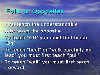 Foils or Opposites

•   First teach the understandable
•   Now teach the opposite
•   To teach “Off” you must first teach
    “On”
•   To teach “heel” or “walk carefully on
    lead” you must first teach “pull”
•   To teach “wait” you must first teach
    “forward
 
