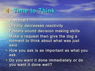 4 Time to Think
•   Just that !
•   Greatly decreases reactivity
•   Fosters sound decision making skills
•   Make a request then give the dog a
    moment to think about what was just
    said.
•   How you ask is as important as what you
    ask.
•   Do you want it done immediately or do
    you want it done well?
 