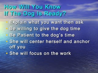 How Will You Know
If The Dog Is Ready?
•   Explain what you want then ask
•   Be willing to give the dog time
•   Be Patient to the dog’s time
•   She will center herself and anchor
    off you
•   She will focus on the work
 