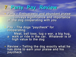7 Party Pay Review
• Party – Enthusiastic and abundant praise
     Conveys significance and importance
 of the dog cooperating with you

• Pay - The dogs “paycheck” for
 cooperating
     Meat, ball toss, tug o war, a big hug,
 a walk or ride in the car. Whatever is of
    high value to the dog

• Review – Telling the dog exactly what he
 has done to earn your praise and his
 paycheck
 