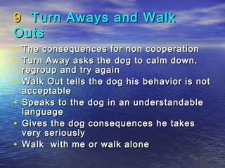 9 Turn Aways and Walk
Outs
• The consequences for non cooperation
• Turn Away asks the dog to calm down,
    regroup and try again
•   Walk Out tells the dog his behavior is not
    acceptable
•   Speaks to the dog in an understandable
    language
•   Gives the dog consequences he takes
    very seriously
•   Walk with me or walk alone
 