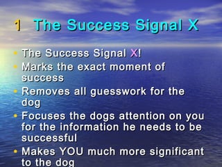 1 The Success Signal X
•   The Success Signal X !
•   Marks the exact moment of
    success
•   Removes all guesswork for the
    dog
•   Focuses the dogs attention on you
    for the information he needs to be
    successful
•   Makes YOU much more significant
    to the dog
 