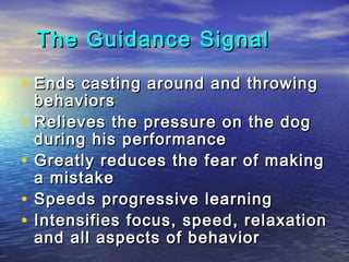 The Guidance Signal

• Ends casting around and throwing
    behaviors
•   Relieves the pressure on the dog
    during his performance
•   Greatly reduces the fear of making
    a mistake
•   Speeds progressive learning
•   Intensifies focus, speed, relaxation
    and all aspects of behavior
 