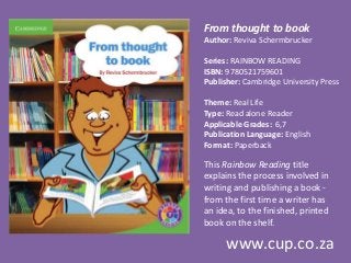 From thought to book
Author: Reviva Schermbrucker
Series: RAINBOW READING
ISBN: 9780521759601
Publisher: Cambridge University Press
Theme: Real Life
Type: Read alone Reader
Applicable Grades: 6,7
Publication Language: English
Format: Paperback
This Rainbow Reading title
explains the process involved in
writing and publishing a book -
from the first time a writer has
an idea, to the finished, printed
book on the shelf.
www.cup.co.za
 
