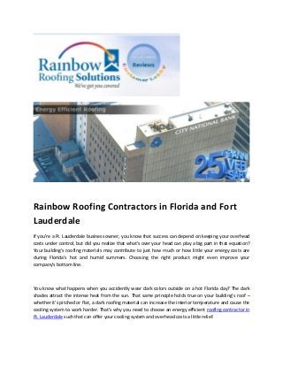 Rainbow Roofing Contractors in Florida and Fort
Lauderdale
If you're a Ft. Lauderdale business owner, you know that success can depend on keeping your overhead
costs under control, but did you realize that what's over your head can play a big part in that equation?
Your building's roofing materials may contribute to just how much or how little your energy costs are
during Florida's hot and humid summers. Choosing the right product might even improve your
company's bottom line.



You know what happens when you accidently wear dark colors outside on a hot Florida day? The dark
shades attract the intense heat from the sun. That same principle holds true on your building's roof –
whether it's pitched or flat, a dark roofing material can increase the interior temperature and cause the
cooling system to work harder. That's why you need to choose an energy efficient roofing contractor in
Ft. Lauderdale such that can offer your cooling system and overhead costs a little relief.
 