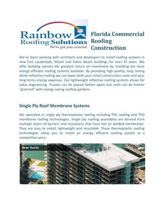 Florida Commercial
                                               Roofing
                                               Construction
We’ve been working with architects and developers to install roofing systems in
new Fort Lauderdale, Miami and Palms Beach buildings for over 25 years. We
offer building owners the greatest return on investment by installing the most
energy efficient roofing systems available. By providing high quality, long lasting
white reflective roofing we can lower both your initial construction costs and your
long terms energy expenses. Our lightweight reflective roofing systems allows for
value engineering. Trusses can be placed farther apart and roofs can be further
“greened” with energy saving rooftop gardens.



Single Ply Roof Membrane Systems
We specialize in single ply thermoplastic roofing including PVC roofing and TPO
membrane roofing technologies. Single ply roofing assemblies are formed from
multiple layers of barriers and insulations that have hot air welded membranes.
They are easy to install, lightweight and recyclable. These thermoplastic roofing
technologies allow you to install an energy efficient roofing system at a
competitive price.
 