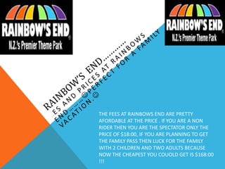 THE FEES AT RAINBOWS END ARE PRETTY
AFORDABLE AT THE PRICE . If YOU ARE A NON
RIDER THEN YOU ARE THE SPECTATOR ONLY THE
PRICE OF $18:00, IF YOU ARE PLANNING TO GET
THE FAMILY PASS THEN LUCK FOR THE FAMILY
WITH 2 CHILDREN AND TWO ADULTS BECAUSE
NOW THE CHEAPEST YOU COUOLD GET IS $168:00
!!!
 