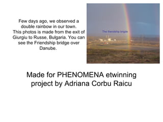 Few days ago, we observed a
    double rainbow in our town.
This photos is made from the exit of   The friendship brigde

Giurgiu to Russe, Bulgaria. You can
  see the Friendship bridge over
             Danube.




      Made for PHENOMENA etwinning
       project by Adriana Corbu Raicu
 