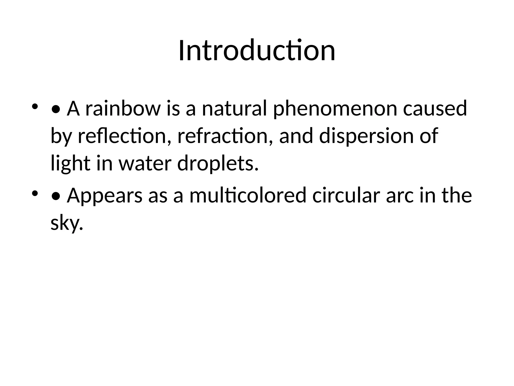 Introduction
• • A rainbow is a natural phenomenon caused
by reflection, refraction, and dispersion of
light in water droplets.
• • Appears as a multicolored circular arc in the
sky.
 