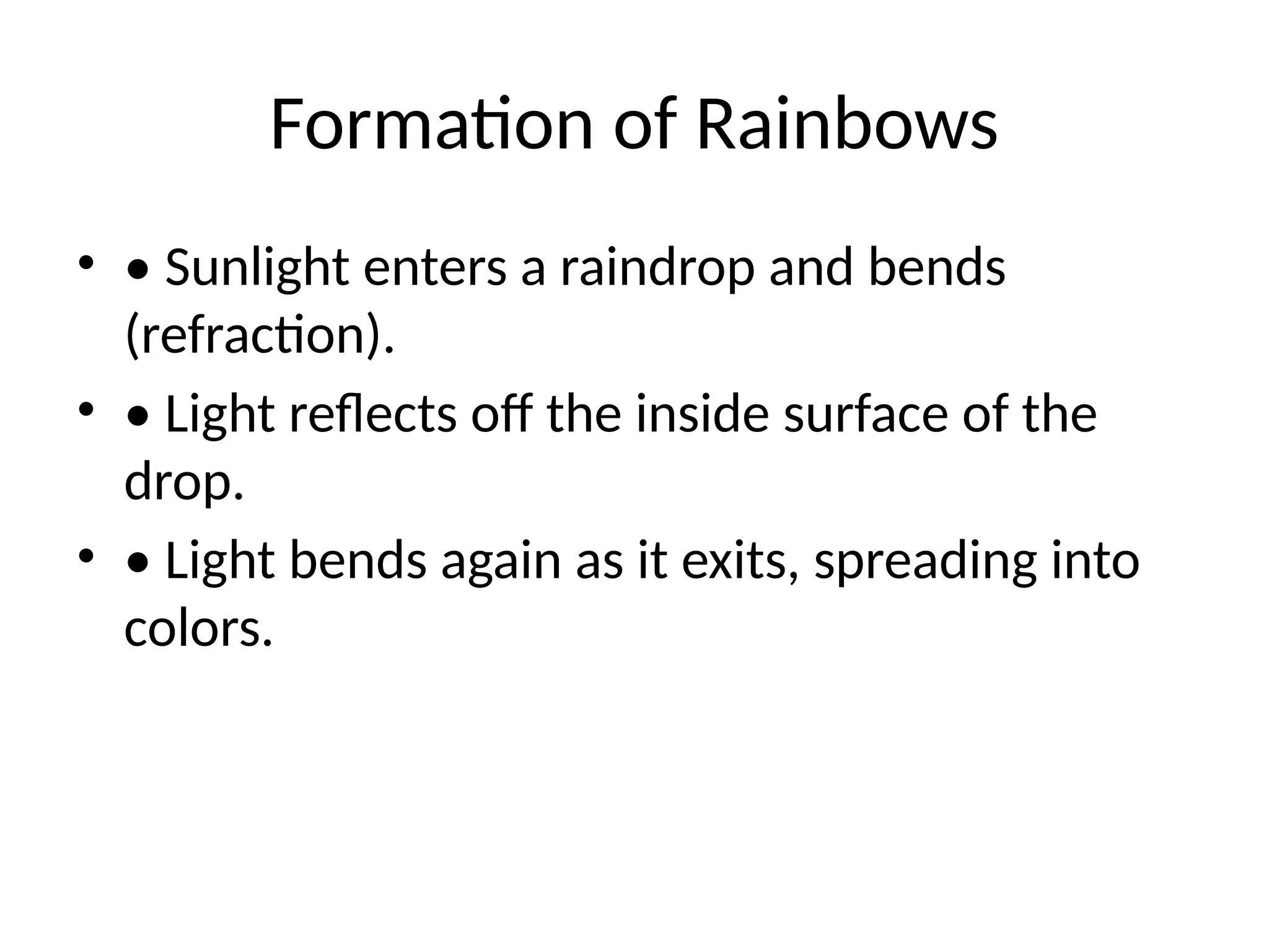 Formation of Rainbows
• • Sunlight enters a raindrop and bends
(refraction).
• • Light reflects off the inside surface of the
drop.
• • Light bends again as it exits, spreading into
colors.
 