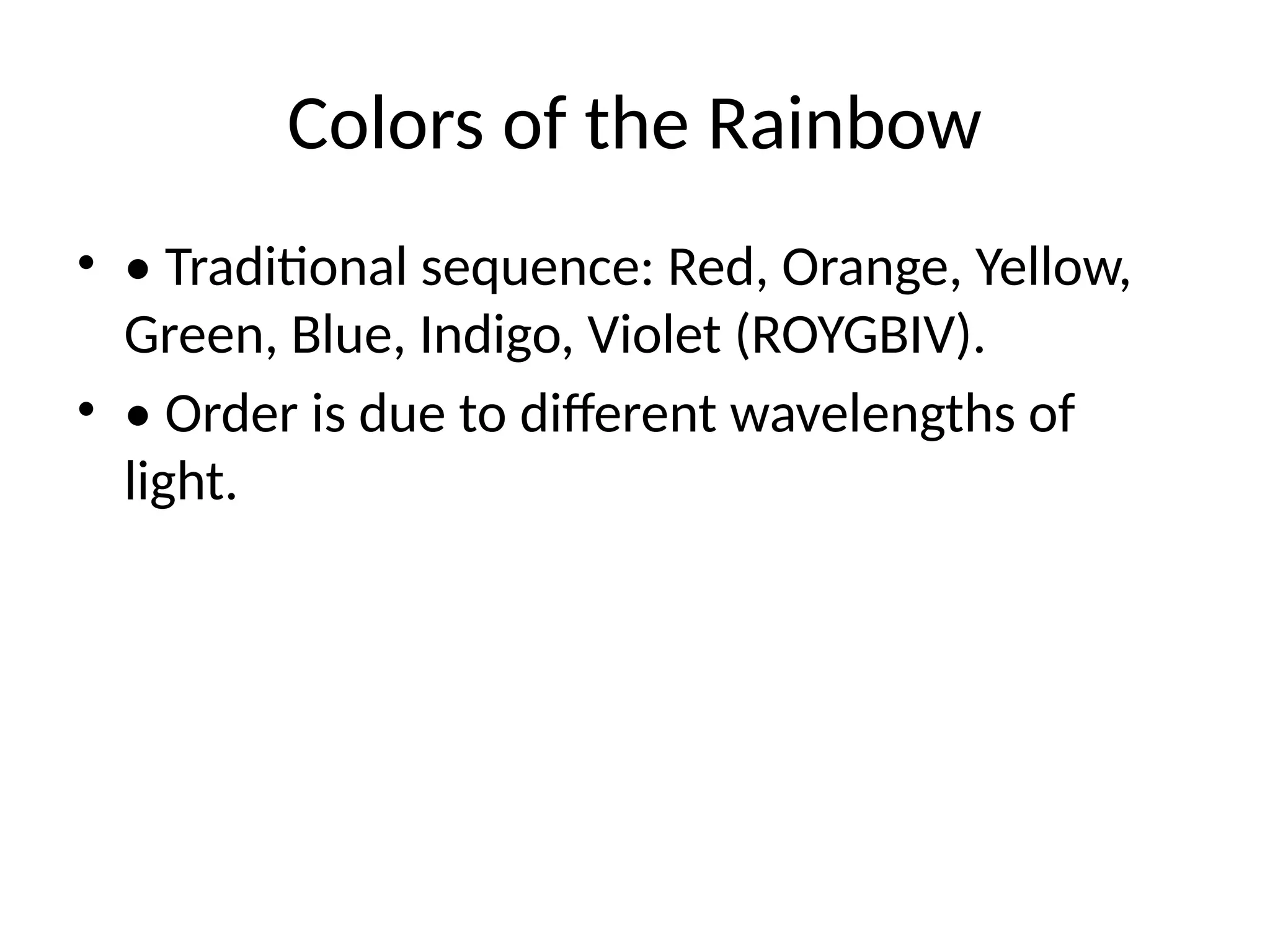 Colors of the Rainbow
• • Traditional sequence: Red, Orange, Yellow,
Green, Blue, Indigo, Violet (ROYGBIV).
• • Order is due to different wavelengths of
light.
 