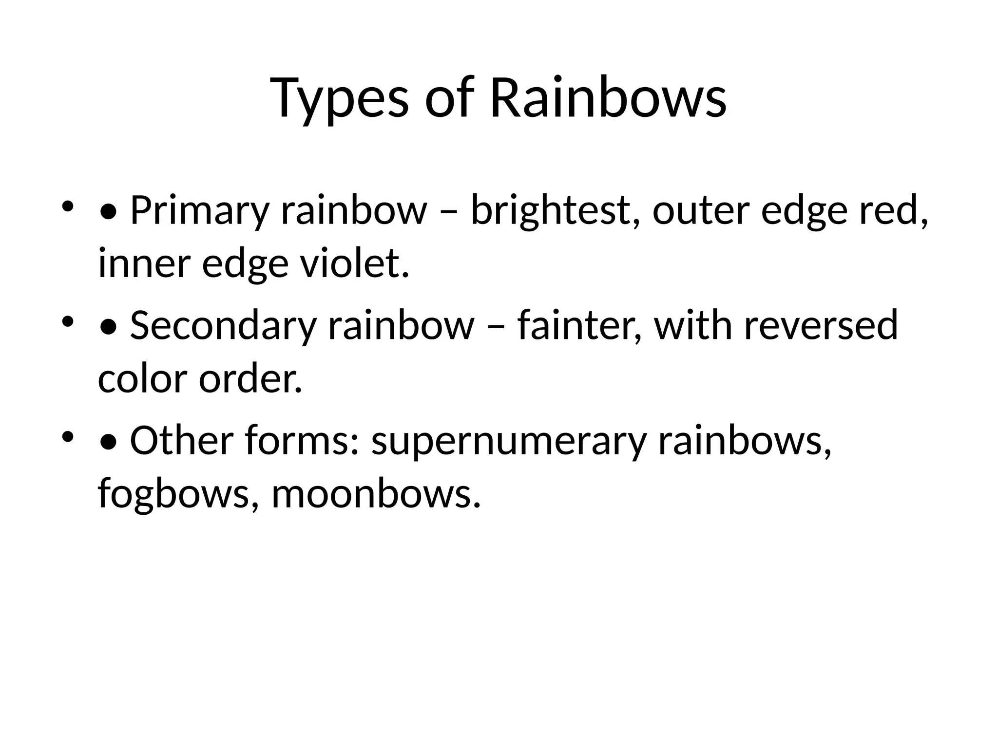 Types of Rainbows
• • Primary rainbow – brightest, outer edge red,
inner edge violet.
• • Secondary rainbow – fainter, with reversed
color order.
• • Other forms: supernumerary rainbows,
fogbows, moonbows.
 