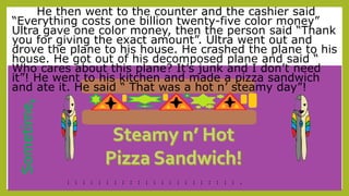 Sometime,
He then went to the counter and the cashier said
“Everything costs one billion twenty-five color money”
Ultra gave one color money, then the person said “Thank
you for giving the exact amount”. Ultra went out and
drove the plane to his house. He crashed the plane to his
house. He got out of his decomposed plane and said “
Who cares about this plane? It’s junk and I don’t need
it”! He went to his kitchen and made a pizza sandwich
and ate it. He said “ That was a hot n’ steamy day”!
--
--
--
--
--
--
--
--
--
--
--
--
--
--
--
--
--
--
--
--
--
--
-
 