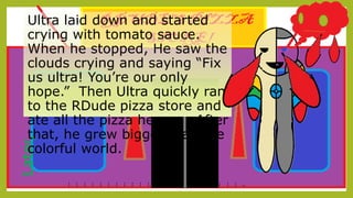 Later,Ultra laid down and started
crying with tomato sauce.
When he stopped, He saw the
clouds crying and saying “Fix
us ultra! You’re our only
hope.” Then Ultra quickly ran
to the RDude pizza store and
ate all the pizza he can . After
that, he grew bigger than the
colorful world.
--
--
--
--
--
--
--
--
--
--
--
--
--
--
--
--
--
--
--
--
--
--
-
 