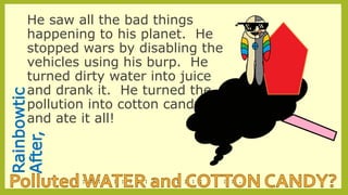 Rainbowtic
After,
He saw all the bad things
happening to his planet. He
stopped wars by disabling the
vehicles using his burp. He
turned dirty water into juice
and drank it. He turned the
pollution into cotton candy
and ate it all!
--
--
--
--
--
--
--
--
--
--
--
--
--
--
--
--
--
--
--
--
--
--
-
 