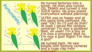 He turned factories into a
forest. He then also turned
OIL TANKS and turned it into
JUICE tanks. He grew plants
everywhere without planning!
ULTRA was so happy and at
the same time confused. He
said “Ok? So I’ll just do that?
At least I saved the rainbow
universe! I’m now a goddess!
Wait, oh yeah! I’m a boy so
I’m now a princess! Wait no,
I’m now a god! Right! I’m now
a god!”
He turned back. He saw
people with flashing cameras
and a huge clap from
--------------------------------------------------------------------------------------------
 
