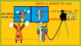 Here’s a speech for you
guys,
I’m alive, I’m breathing, I’ll
say
goodbye, now, I’ll
sleep.
--------------------------------------------------------------------------------------------
So Ultra, what
could you say?
 