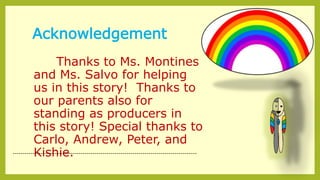 Acknowledgement
Thanks to Ms. Montines
and Ms. Salvo for helping
us in this story! Thanks to
our parents also for
standing as producers in
this story! Special thanks to
Carlo, Andrew, Peter, and
Kishie.--------------------------------------------------------------------------------------------
 