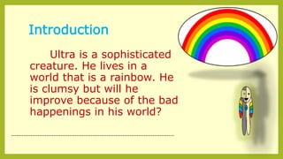 Introduction
Ultra is a sophisticated
creature. He lives in a
world that is a rainbow. He
is clumsy but will he
improve because of the bad
happenings in his world?
--------------------------------------------------------------------------------------------
 