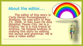 About the editor…..
The editor of this story is
Carlo Deren Punongbayan –
Arellano. He was born in May
23, 2006, in San Juan De dios
Hospital, Pasay City. He is a
Filipino. He is a nice friend of
Andrew. He helped Andrew in
making this story by editing
the layout and grammar. He is
also a video editor
--------------------------------------------------------------------------------------------
 