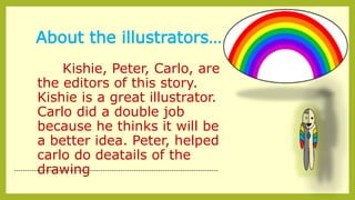 About the illustrators…..
Kishie, Peter, Carlo, are
the editors of this story.
Kishie is a great illustrator.
Carlo did a double job
because he thinks it will be
a better idea. Peter, helped
carlo do deatails of the
drawing--------------------------------------------------------------------------------------------
 