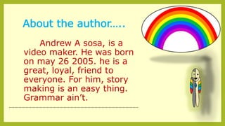 About the author…..
Andrew A sosa, is a
video maker. He was born
on may 26 2005. he is a
great, loyal, friend to
everyone. For him, story
making is an easy thing.
Grammar ain’t.
--------------------------------------------------------------------------------------------
 