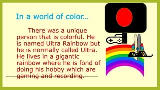 In a world of color…
There was a unique
person that is colorful. He
is named Ultra Rainbow but
he is normally called Ultra.
He lives in a gigantic
rainbow where he is fond of
doing his hobby which are
gaming and recording.--------------------------------------------------------------------------------------------
 