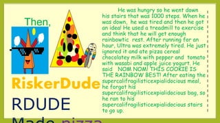 Then,
He was hungry so he went down
his stairs that was 1000 steps. When he
was down, he was tired and then he got
an idea! He used a treadmill to exercise
and think that he will get enough
rainbowtic rest. After running for an
hour, Ultra was extremely tired. He just
ignored it and ate pizza cereal
chocolatey milk with pepper and tomato
with wasabi and apple juice yogurt. He
said NOM NOM! THIS COOKIE IS
THE RAINBOW BEST! After eating the
supercalifragilisticexpialidocious meal,
he forgot his
supercalifragilisticexpialidocious bag, so
he ran to his
supercalifragilisticexpialidocious stairs
to go up.
RiskerDude
RDUDE
I
I
I
I
I
I
I
I
I
I
I
I
I
I
I
I
I
I
I
I
I
 