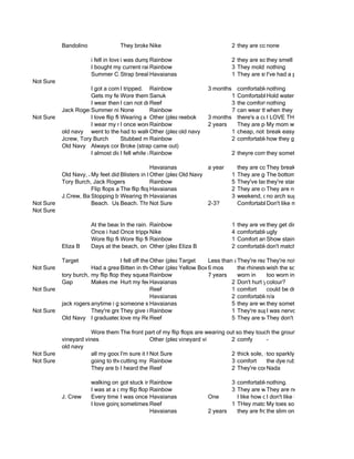 Bandolino               They broke Nike
                                              once..                              2 they are comfortable
                                                                                               none

                       i fell in lovei was dumped
                                               Rainbow                        2 they are so they smell
                                                                                            comfortable
                       I bought my current rainbows in st thomas so they bring3 They mold to my foot and are durable
                                               Rainbow                         back memoriesnothing
                       Summer Camp breaking and having to walk in the city1in bareare stylishhad acomfy and a brand that ha
                                     Strap     Havaianas                        They feet. I've and pair by this popular bran
Not Sure
                      I got a compliment.
                                     I tripped. Rainbow                      3 months comfortablenothing
                      Gets my feet tan them Sanuk
                                     Wore          to a party, a fight broke out and I1 Comfortableflops. Efff when wet.
                                                                                       broke my flipHold water
                      I wear themI all day every day and don't feel comfortable wearing anything else.
                                       can not drive wearing flip flops
                                                   Reef                               3 the comfortnothing
           Jack Rogers ummer nights
                      S              None          Rainbow                            7 can wear them in they bleed on match most thi
                                                                                                    when all situations. your feet
Not Sure              I love flip flops bc they're easy to wear--there's3amonths ofthere's a cushion toTHESE FLIPthe city. Not s
                                     Wearing a pair, walking inspecify) then they broke. Ihad LOVE them foot in about them. I
                                                   Other (please NYC and sense freedom and unemcumberness FLOPS. THE
                                                                 reebok                             I to walk bare so they're more com
                      I wear my rainbows everyday to a bar where myand everyday is are onMy mom bewas let my feet and they
                                     I once woreRainbow warm weather years
                                                    them in                  2 feet were They a good day to won't to me singular stell
                                                                                         stepped perfectly molded broken and them to
                                                                                                     and glass me so no wear cut my
           old navy went to the had to walk Other (please from the umass library barenot much too them, thin straps
                                     beach          home at 4am specify)
                                                                 old navy             1 cheap, footbreak easy of them broke
                                                                                                     because one
           Jcrew, Tory Burch         Stubbed my toeRainbow                            2 comfortablehow they get to be a darker brown
           Old Navy Always comfortable
                                     Broke (strap came out)
                      I almost didI a backflip attempting a backflip in flip flops offtheyre comfortable and reliable
                                       fell while in flip flops off of a car
                                                   Rainbow                            2 of a car    they sometimes irritate my athletes

                                                Havaianas              a year      they are comfortable after having them for a
                                                                                               They break
           Old Navy, J.Crew didn't sweatin between my Old and second toe 1 They are gold and match everything off
                      My feet      Blisters while it was hot out!
                                                Other (please specify)
                                                           big Navy                            The bottom layer is peeling
           Tory Burch, Jack Rogers              Rainbow                         5 They've lasted forever, go with everything, mo
                                                                                               they're starting to fall apart
                      Flip flops are extremely thong ripped and easy to take on trips, I are comfortablenotoncute
                                   The flip flopHavaianas when I tripped
                                                 comfortable                    2 They always take them as vacation. They are
                                                                                               They are and dressy, so I can on
           J.Crew, Banana Republic beach Havaianas temperature my flip 3 weekend, casual, walking around, sometimes
                      Stopping byWearing them when the kicking off dropped at night, putting my toes in the sand
                                    the         unexpectedly,                   flops, and and my feet got cold
                                                                                               no arch support
Not Sure              Beach. Using bottle opener on flip flop to pop 2-3?
                                   Beach. Throwing up from Massive massive quantities of Corona. my flip flops because I'm
                                                Not Sure               Quantities of Coronas. Don't like
                                                                                   Comfortable. Duh.
Not Sure

                       At the beach. the rain. Rainbow
                                    In                                          1 they are very comfortable
                                                                                             they get dirty easily
                       Once i had Once tripped because were so unique it got me a girlfriend.
                                    a pair of flip-flops that someone stepped on4 comfortableugly
                                                  Nike                          my flip flop
                       Wore flip flops while onRainbow nightpunta cana! NeverComfort and qualitytan lines on my toenail.
                                    Wore flip flops out one in and in the walk 1 been happier with and broke my feet!
                                                   spring break                 home stubbed my toe
                                                                                             Show stains
           Eliza B     Days at the beach, on the boat, at thespecify)
                                                  Other (please pool
                                                              Eliza B           2 comfortable, cute
                                                                                             don't match everything

           Target                    I fell off the Other (please specify) Less than aThey're really cheap that comfortable
                                                    T when i tripped on my flip flop andyear my They're off
                                                                Target                    ripped     toenail not
Not Sure               Had a greatBitten inat Del Frisco's dogspecify)was wearingthe rhinestones the sole had a little more of a o
                                      dinner the face by a on the waterfront yesterday flops wearing flip flops (with rhinestones
                                                    Other (please while I 6 mos
                                                                Yellow Box               flip while wish
           tory burch, jackflip flops have beenRainbow through so many fun times like in
                       my rogers they squeaked as i walked
                                                    with me                7 years      worn concerts and parties
                                                                                                    too worn in now
           Gap         Makes me run silly feet in Paris :(
                                     Hurt my        Havaianas                         2 Don't hurt yo feet
                                                                                                    colour?
Not Sure                                            Reef                              1 comfort     could be dressier
                                                    Havaianas                         2 comfortablen/a
           jack rogers anytime i go to the beach i wear flip flops, going to the beach is always a good so comfy me blisters
                                     someone stepped on the back of my heel and theyflip flop they sometimes give
                                                    Havaianas                         5 the are worn in and experience
                                                                                                    ripped
Not Sure               They're great when it's Rainbow if wear them on the beach.
                                     They give me blisters
                                                    hot.                              1 They're super comfortableabout how they tight
                                                                                                    I was nervous
           Old Navy I graduated love my wearing a pair of cork wedge flip flop fromon howThey don't have awellThat was the
                                      college Reef flip flops. One time Coz commented Ann taylor the Loft. and bottle opener in
                                                    Reef                              5 They are soft and cushy them. made. They
                                                                                                     much he liked

                      Wore them The front part to Germany. My toes were dirty,so they touch the ground now. I haven't had tim
                                  all over a trip of my flip flops are wearing out but my feet were comfy.
           vineyard vines                      Other (please specify)
                                                            vineyard vines       2 comfy         -
           old navy
Not Sure              all my goodI'm surehappenSure but it wouldn't be because really called thorns could stick arethe way thr
                                   stories it happened
                                               Not in flip-flops-- although they are of the flipno slippers and they all the righthap
                                                                                 2 thick sole, flops- the worst thing that could wi
                                                                                                 too sparkly, the band is what you w
Not Sure              going to thecutting my toe
                                   beach       Rainbow                           3 comfort       the dye rubs off on my feet
                      They are bomb for at the beach in Barcelona, Spain with Lizzy Jenkins.
                                  I heard theyReef your two toes cross, gross. They're comfy
                                                make                             2               Nada

                       walking on rocks so myRainbow get cut
                                   got stuck in an escalator
                                                  feet didnt                        3 comfortablenothing.
                       I was at a concert, flopsitdon't have traction in the rain, so Iin water in fronthemp, and comfortable. So I bo
                                   my flip and Rainbow raining. I was knee deep They a lot white of the stage, and down. Iflops t
                                                   started                          3 slip are on my sandals worn my flip like
                                                                                                    They are nearly
           J. Crew     Every time I go tooncebeach, I up, and good dropped onflipIflops! while don't likeflip flops. Unfortunately, I
                                     was the picked have a then time in my my like how comfortable how lightweight straps ar
                                                Havaianas                 One           head        I wearing and skinny the they are
                       I love goingsometimes Reef the heat onfiddling with shoes whilematch take off sometimes don't look fanc
                                    to the beachfeel everyone the beach through my flipjustMy toes my flip flops
                                                i and                               1 THey i flops    everything
                                                Havaianas                 2 years     they are from Brazil onesthey are SUPER com
                                                                                                    the slim and break easily.
 