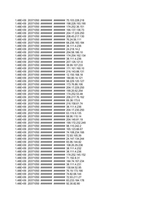 1.48E+09   20371050   ########   ########   75.103.228.218
1.48E+09   20371050   ########   ########   198.228.193.190
1.48E+09   20371050   ########   ########   174.252.36.151
1.48E+09   20371050   ########   ########   166.137.136.73
1.48E+09   20371050   ########   ########   204.17.229.250
1.48E+09   20371050   ########   ########   208.45.217.130
1.48E+09   20371050   ########   ########   76.24.56.111
1.48E+09   20371050   ########   ########   68.236.183.184
1.48E+09   20371050   ########   ########   38.111.4.236
1.48E+09   20371050   ########   ########   24.218.14.2
1.48E+09   20371050   ########   ########   204.58.186.10
1.48E+09   20371050   ########   ########   174.254.162.134
1.48E+09   20371050   ########   ########   38.111.4.236
1.48E+09   20371050   ########   ########   207.126.121.6
1.48E+09   20371050   ########   ########   38.99.107.233
1.48E+09   20371050   ########   ########   171.161.160.10
1.48E+09   20371050   ########   ########   216.143.88.131
1.48E+09   20371050   ########   ########   12.150.168.18
1.48E+09   20371050   ########   ########   184.80.14.121
1.48E+09   20371050   ########   ########   98.229.120.127
1.48E+09   20371050   ########   ########   173.76.86.106
1.48E+09   20371050   ########   ########   204.17.229.250
1.48E+09   20371050   ########   ########   199.20.62.254
1.48E+09   20371050   ########   ########   174.252.53.48
1.48E+09   20371050   ########   ########   206.217.76.162
1.48E+09   20371050   ########   ########   69.38.173.6
1.48E+09   20371050   ########   ########   216.158.61.74
1.48E+09   20371050   ########   ########   38.111.4.236
1.48E+09   20371050   ########   ########   204.17.230.250
1.48E+09   20371050   ########   ########   63.119.9.135
1.48E+09   20371050   ########   ########   68.96.110.14
1.48E+09   20371050   ########   ########   204.149.81.19
1.48E+09   20371050   ########   ########   199.172.232.249
1.48E+09   20371050   ########   ########   98.110.242.2
1.48E+09   20371050   ########   ########   165.123.88.67
1.48E+09   20371050   ########   ########   74.108.234.166
1.48E+09   20371050   ########   ########   72.93.105.39
1.48E+09   20371050   ########   ########   24.147.134.244
1.48E+09   20371050   ########   ########   65.96.144.82
1.48E+09   20371050   ########   ########   108.20.29.238
1.48E+09   20371050   ########   ########   38.111.4.232
1.48E+09   20371050   ########   ########   38.111.4.236
1.48E+09   20371050   ########   ########   174.252.145.152
1.48E+09   20371050   ########   ########   71.192.8.31
1.48E+09   20371050   ########   ########   184.74.167.234
1.48E+09   20371050   ########   ########   38.111.4.231
1.48E+09   20371050   ########   ########   130.64.52.95
1.48E+09   20371050   ########   ########   76.19.173.166
1.48E+09   20371050   ########   ########   74.82.68.144
1.48E+09   20371050   ########   ########   72.93.211.27
1.48E+09   20371050   ########   ########   83.233.184.178
1.48E+09   20371050   ########   ########   92.30.82.80
 