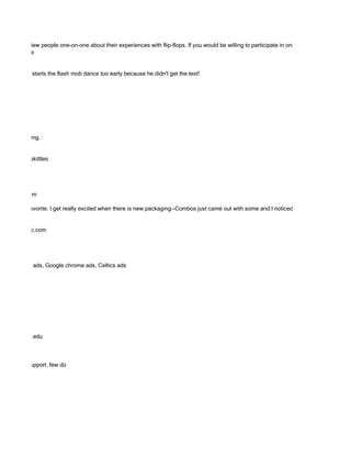 ope to interview people one-on-one about their experiences with flip-flops. If you would be willing to participate in one of these interviews via
ded Response


here the guy starts the flash mob dance too early because he didn't get the text!




, but interesting.


e good. And skittles




as@gmail.com

Gum is my favorite. I get really excited when there is new packaging--Combos just came out with some and I noticed this morning Starbucks


kanishi@hhcc.com




s ads, Target ads, Google chrome ads, Celtics ads




 allese@tufts.edu



 good arch support, few do
 