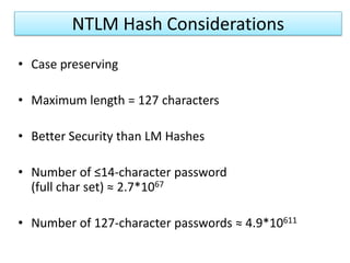 NTLM HASHESUses MD4 algorithm to create a hash of the mixed-case passwordResults in a 16 byte hash of the password (stored in the SAM…)Used for any password greater than 14 characters