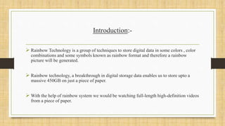 Introduction:-
 Rainbow Technology is a group of techniques to store digital data in some colors , color
combinations and some symbols known as rainbow format and therefore a rainbow
picture will be generated.
 Rainbow technology, a breakthrough in digital storage data enables us to store upto a
massive 450GB on just a piece of paper.
 With the help of rainbow system we would be watching full-length high-definition videos
from a piece of paper.
 